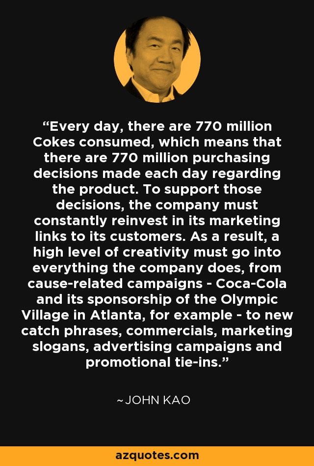 Every day, there are 770 million Cokes consumed, which means that there are 770 million purchasing decisions made each day regarding the product. To support those decisions, the company must constantly reinvest in its marketing links to its customers. As a result, a high level of creativity must go into everything the company does, from cause-related campaigns - Coca-Cola and its sponsorship of the Olympic Village in Atlanta, for example - to new catch phrases, commercials, marketing slogans, advertising campaigns and promotional tie-ins. - John Kao