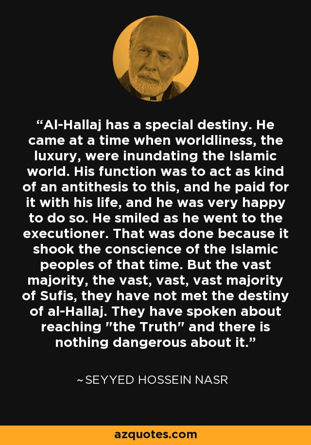 Al-Hallaj has a special destiny. He came at a time when worldliness, the luxury, were inundating the Islamic world. His function was to act as kind of an antithesis to this, and he paid for it with his life, and he was very happy to do so. He smiled as he went to the executioner. That was done because it shook the conscience of the Islamic peoples of that time. But the vast majority, the vast, vast, vast majority of Sufis, they have not met the destiny of al-Hallaj. They have spoken about reaching 