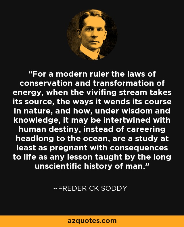 For a modern ruler the laws of conservation and transformation of energy, when the vivifing stream takes its source, the ways it wends its course in nature, and how, under wisdom and knowledge, it may be intertwined with human destiny, instead of careering headlong to the ocean, are a study at least as pregnant with consequences to life as any lesson taught by the long unscientific history of man. - Frederick Soddy