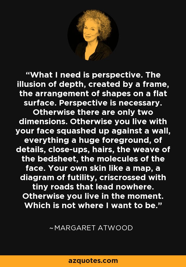 What I need is perspective. The illusion of depth, created by a frame, the arrangement of shapes on a flat surface. Perspective is necessary. Otherwise there are only two dimensions. Otherwise you live with your face squashed up against a wall, everything a huge foreground, of details, close-ups, hairs, the weave of the bedsheet, the molecules of the face. Your own skin like a map, a diagram of futility, criscrossed with tiny roads that lead nowhere. Otherwise you live in the moment. Which is not where I want to be. - Margaret Atwood