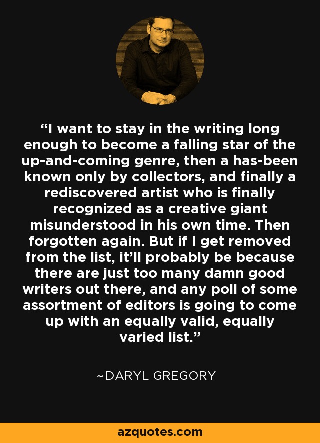 I want to stay in the writing long enough to become a falling star of the up-and-coming genre, then a has-been known only by collectors, and finally a rediscovered artist who is finally recognized as a creative giant misunderstood in his own time. Then forgotten again. But if I get removed from the list, it'll probably be because there are just too many damn good writers out there, and any poll of some assortment of editors is going to come up with an equally valid, equally varied list. - Daryl Gregory