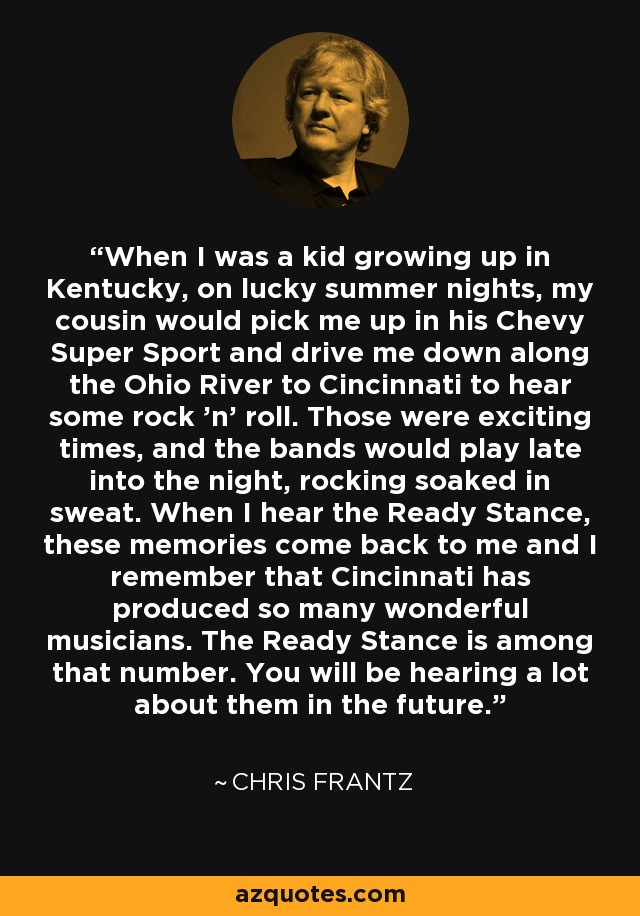 When I was a kid growing up in Kentucky, on lucky summer nights, my cousin would pick me up in his Chevy Super Sport and drive me down along the Ohio River to Cincinnati to hear some rock 'n' roll. Those were exciting times, and the bands would play late into the night, rocking soaked in sweat. When I hear the Ready Stance, these memories come back to me and I remember that Cincinnati has produced so many wonderful musicians. The Ready Stance is among that number. You will be hearing a lot about them in the future. - Chris Frantz