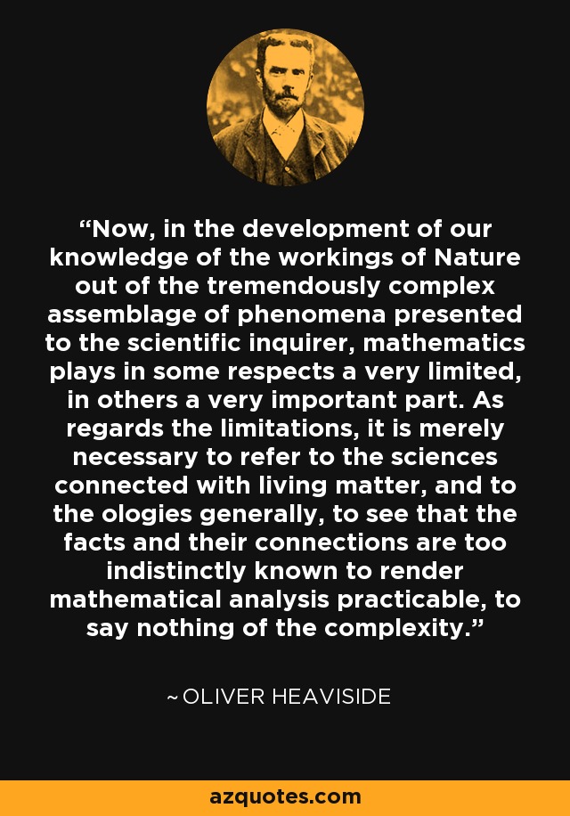 Now, in the development of our knowledge of the workings of Nature out of the tremendously complex assemblage of phenomena presented to the scientific inquirer, mathematics plays in some respects a very limited, in others a very important part. As regards the limitations, it is merely necessary to refer to the sciences connected with living matter, and to the ologies generally, to see that the facts and their connections are too indistinctly known to render mathematical analysis practicable, to say nothing of the complexity. - Oliver Heaviside