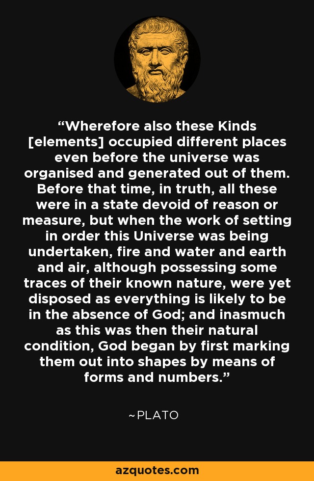 Wherefore also these Kinds [elements] occupied different places even before the universe was organised and generated out of them. Before that time, in truth, all these were in a state devoid of reason or measure, but when the work of setting in order this Universe was being undertaken, fire and water and earth and air, although possessing some traces of their known nature, were yet disposed as everything is likely to be in the absence of God; and inasmuch as this was then their natural condition, God began by first marking them out into shapes by means of forms and numbers. - Plato