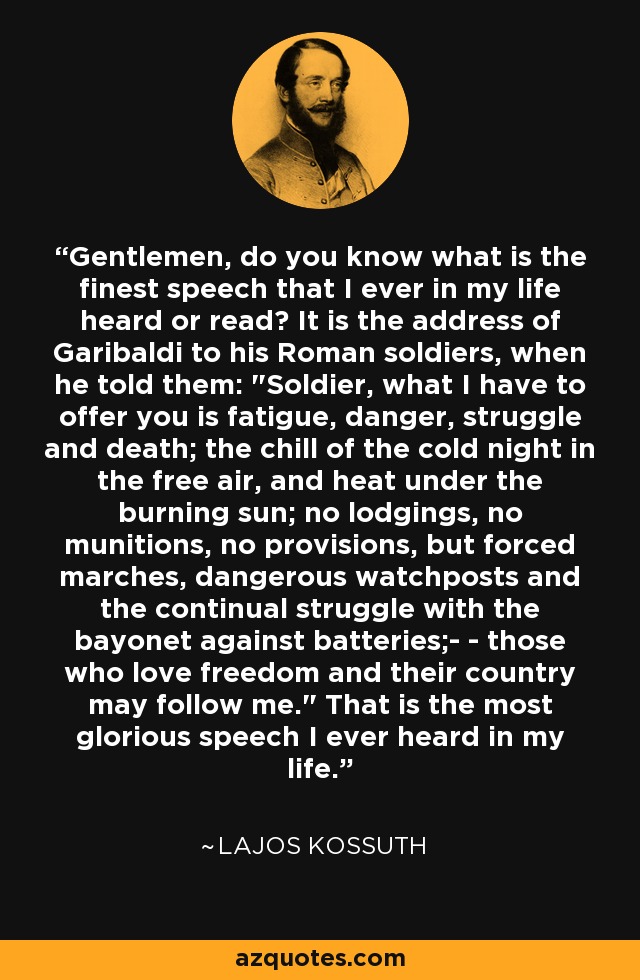 Gentlemen, do you know what is the finest speech that I ever in my life heard or read? It is the address of Garibaldi to his Roman soldiers, when he told them: 