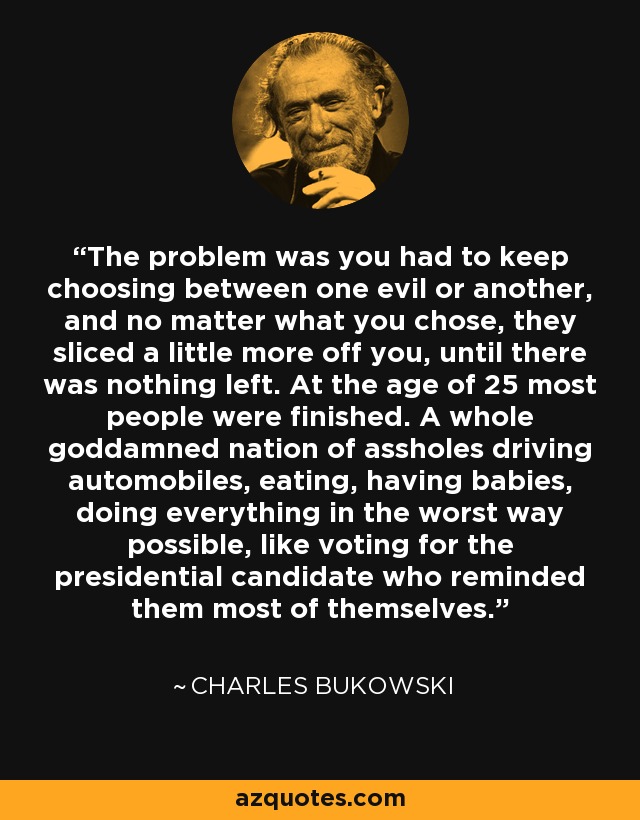 The problem was you had to keep choosing between one evil or another, and no matter what you chose, they sliced a little more off you, until there was nothing left. At the age of 25 most people were finished. A whole goddamned nation of assholes driving automobiles, eating, having babies, doing everything in the worst way possible, like voting for the presidential candidate who reminded them most of themselves. - Charles Bukowski