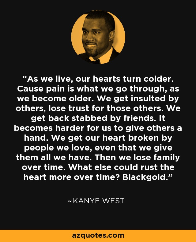 As we live, our hearts turn colder. Cause pain is what we go through, as we become older. We get insulted by others, lose trust for those others. We get back stabbed by friends. It becomes harder for us to give others a hand. We get our heart broken by people we love, even that we give them all we have. Then we lose family over time. What else could rust the heart more over time? Blackgold. - Kanye West