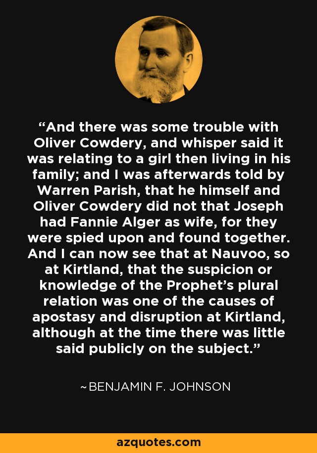 And there was some trouble with Oliver Cowdery, and whisper said it was relating to a girl then living in his family; and I was afterwards told by Warren Parish, that he himself and Oliver Cowdery did not that Joseph had Fannie Alger as wife, for they were spied upon and found together. And I can now see that at Nauvoo, so at Kirtland, that the suspicion or knowledge of the Prophet's plural relation was one of the causes of apostasy and disruption at Kirtland, although at the time there was little said publicly on the subject. - Benjamin F. Johnson