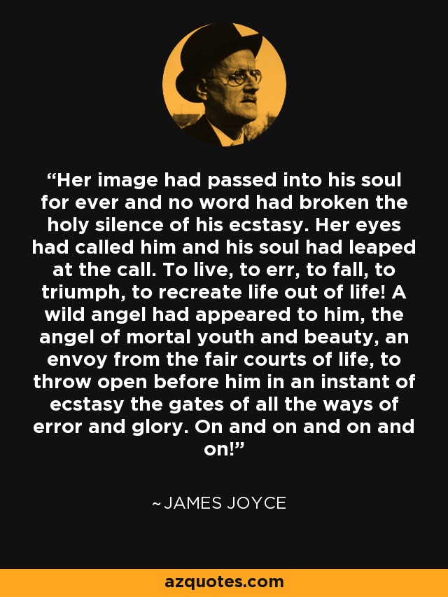 Her image had passed into his soul for ever and no word had broken the holy silence of his ecstasy. Her eyes had called him and his soul had leaped at the call. To live, to err, to fall, to triumph, to recreate life out of life! A wild angel had appeared to him, the angel of mortal youth and beauty, an envoy from the fair courts of life, to throw open before him in an instant of ecstasy the gates of all the ways of error and glory. On and on and on and on! - James Joyce