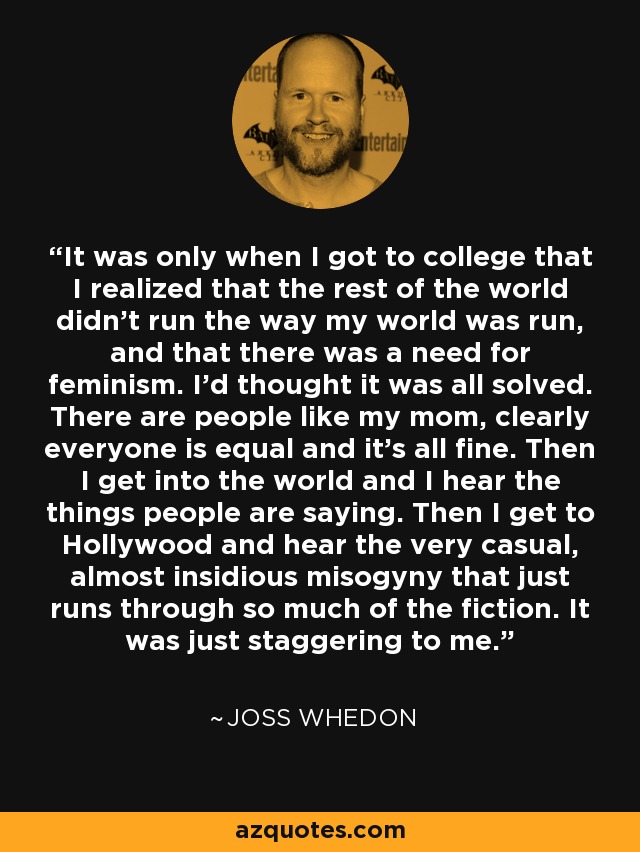 It was only when I got to college that I realized that the rest of the world didn't run the way my world was run, and that there was a need for feminism. I'd thought it was all solved. There are people like my mom, clearly everyone is equal and it's all fine. Then I get into the world and I hear the things people are saying. Then I get to Hollywood and hear the very casual, almost insidious misogyny that just runs through so much of the fiction. It was just staggering to me. - Joss Whedon