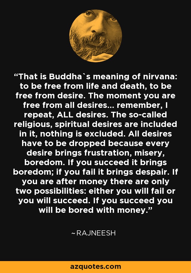 That is Buddha`s meaning of nirvana: to be free from life and death, to be free from desire. The moment you are free from all desires... remember, I repeat, ALL desires. The so-called religious, spiritual desires are included in it, nothing is excluded. All desires have to be dropped because every desire brings frustration, misery, boredom. If you succeed it brings boredom; if you fail it brings despair. If you are after money there are only two possibilities: either you will fail or you will succeed. If you succeed you will be bored with money. - Rajneesh