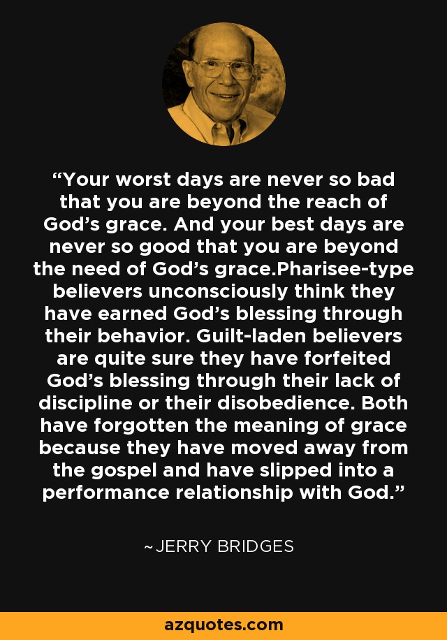 Your worst days are never so bad that you are beyond the reach of God's grace. And your best days are never so good that you are beyond the need of God's grace.Pharisee-type believers unconsciously think they have earned God's blessing through their behavior. Guilt-laden believers are quite sure they have forfeited God's blessing through their lack of discipline or their disobedience. Both have forgotten the meaning of grace because they have moved away from the gospel and have slipped into a performance relationship with God. - Jerry Bridges