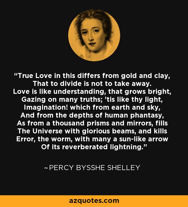 True Love in this differs from gold and clay, That to divide is not to take away. Love is like understanding, that grows bright, Gazing on many truths; 'tis like thy light, Imagination! which from earth and sky, And from the depths of human phantasy, As from a thousand prisms and mirrors, fills The Universe with glorious beams, and kills Error, the worm, with many a sun-like arrow Of its reverberated lightning. - Percy Bysshe Shelley