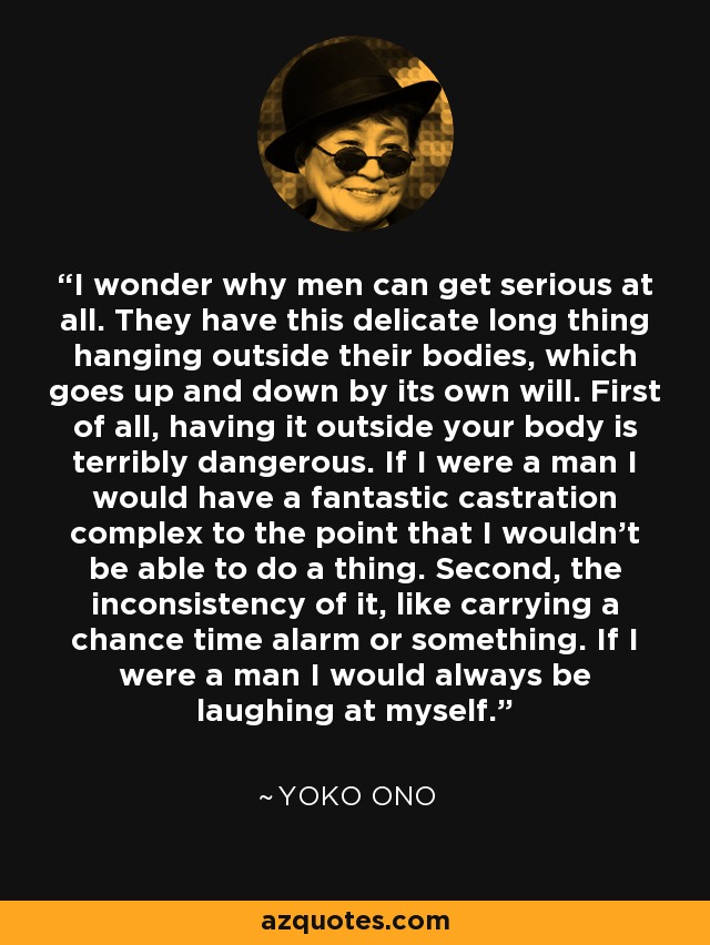 I wonder why men can get serious at all. They have this delicate long thing hanging outside their bodies, which goes up and down by its own will. First of all, having it outside your body is terribly dangerous. If I were a man I would have a fantastic castration complex to the point that I wouldn't be able to do a thing. Second, the inconsistency of it, like carrying a chance time alarm or something. If I were a man I would always be laughing at myself. - Yoko Ono