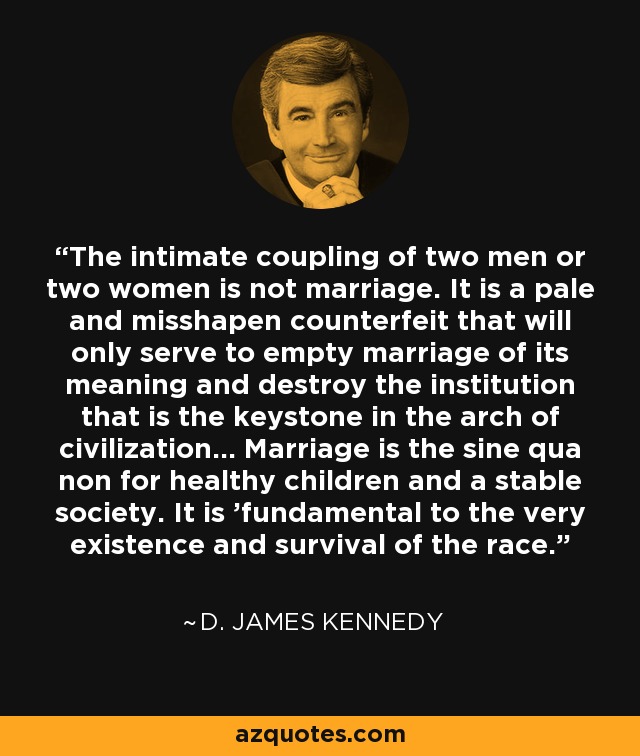 The intimate coupling of two men or two women is not marriage. It is a pale and misshapen counterfeit that will only serve to empty marriage of its meaning and destroy the institution that is the keystone in the arch of civilization... Marriage is the sine qua non for healthy children and a stable society. It is 'fundamental to the very existence and survival of the race.' - D. James Kennedy