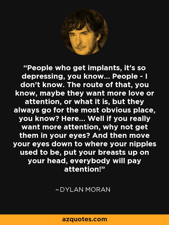 People who get implants, it's so depressing, you know... People - I don't know. The route of that, you know, maybe they want more love or attention, or what it is, but they always go for the most obvious place, you know? Here... Well if you really want more attention, why not get them in your eyes? And then move your eyes down to where your nipples used to be, put your breasts up on your head, everybody will pay attention! - Dylan Moran