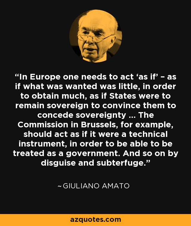 In Europe one needs to act ‘as if’ – as if what was wanted was little, in order to obtain much, as if States were to remain sovereign to convince them to concede sovereignty … The Commission in Brussels, for example, should act as if it were a technical instrument, in order to be able to be treated as a government. And so on by disguise and subterfuge. - Giuliano Amato