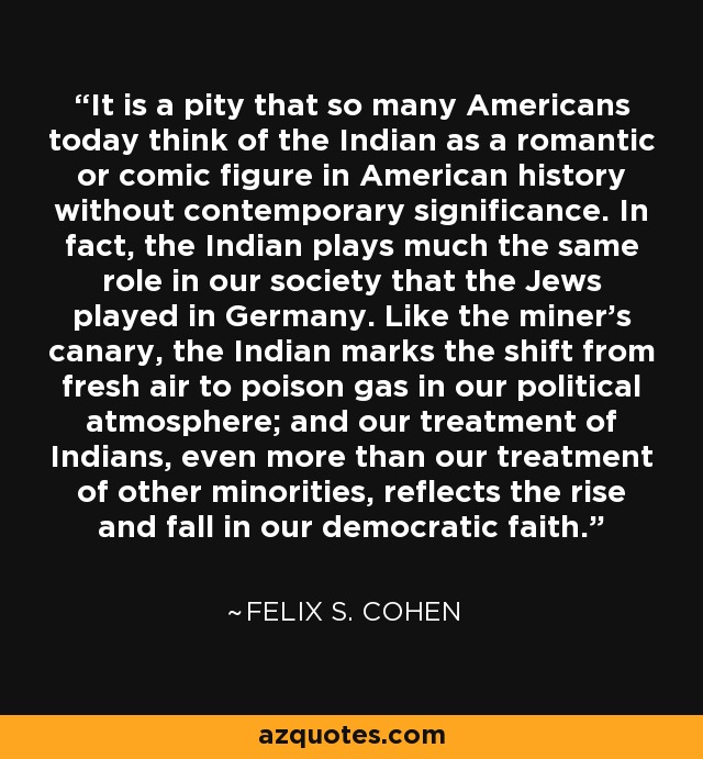 It is a pity that so many Americans today think of the Indian as a romantic or comic figure in American history without contemporary significance. In fact, the Indian plays much the same role in our society that the Jews played in Germany. Like the miner’s canary, the Indian marks the shift from fresh air to poison gas in our political atmosphere; and our treatment of Indians, even more than our treatment of other minorities, reflects the rise and fall in our democratic faith. - Felix S. Cohen