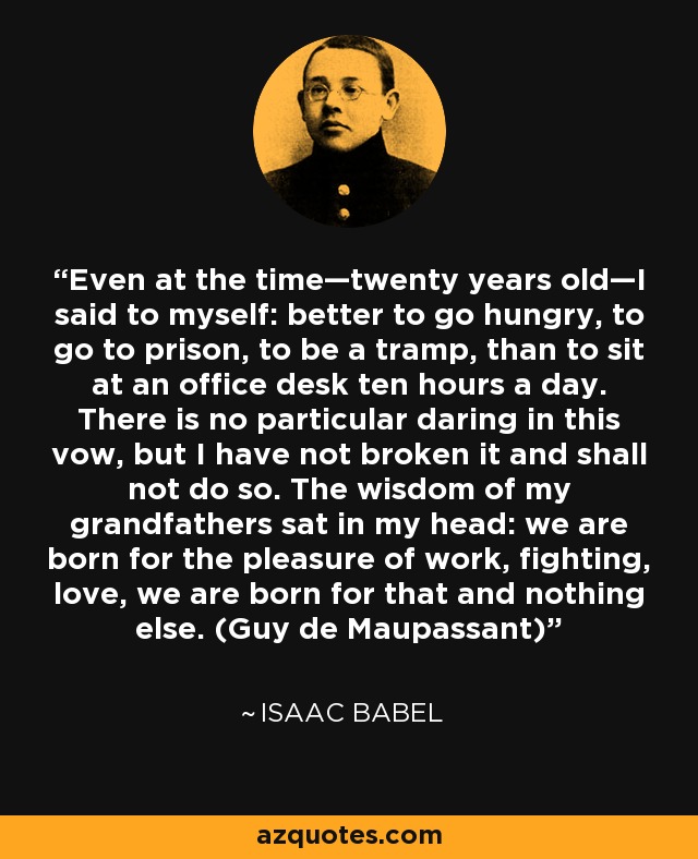 Even at the time—twenty years old—I said to myself: better to go hungry, to go to prison, to be a tramp, than to sit at an office desk ten hours a day. There is no particular daring in this vow, but I have not broken it and shall not do so. The wisdom of my grandfathers sat in my head: we are born for the pleasure of work, fighting, love, we are born for that and nothing else. (Guy de Maupassant) - Isaac Babel