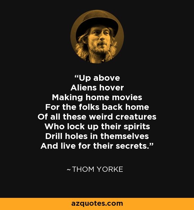 Up above Aliens hover Making home movies For the folks back home Of all these weird creatures Who lock up their spirits Drill holes in themselves And live for their secrets. - Thom Yorke