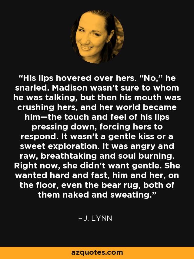 His lips hovered over hers. “No,” he snarled. Madison wasn’t sure to whom he was talking, but then his mouth was crushing hers, and her world became him—the touch and feel of his lips pressing down, forcing hers to respond. It wasn’t a gentle kiss or a sweet exploration. It was angry and raw, breathtaking and soul burning. Right now, she didn’t want gentle. She wanted hard and fast, him and her, on the floor, even the bear rug, both of them naked and sweating. - J. Lynn