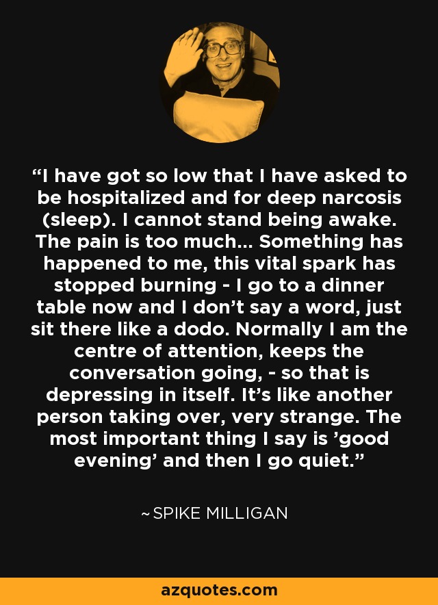 I have got so low that I have asked to be hospitalized and for deep narcosis (sleep). I cannot stand being awake. The pain is too much... Something has happened to me, this vital spark has stopped burning - I go to a dinner table now and I don't say a word, just sit there like a dodo. Normally I am the centre of attention, keeps the conversation going, - so that is depressing in itself. It's like another person taking over, very strange. The most important thing I say is 'good evening' and then I go quiet. - Spike Milligan