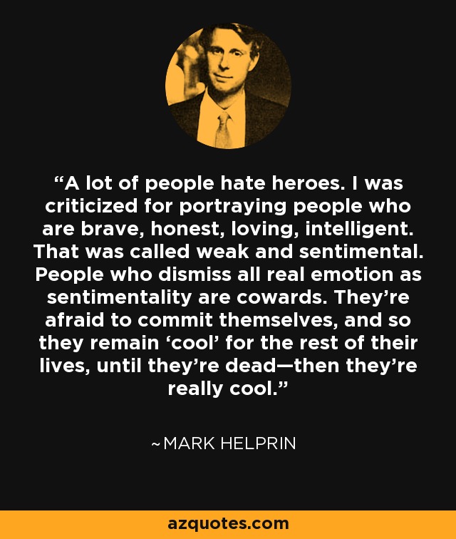 A lot of people hate heroes. I was criticized for portraying people who are brave, honest, loving, intelligent. That was called weak and sentimental. People who dismiss all real emotion as sentimentality are cowards. They’re afraid to commit themselves, and so they remain ‘cool’ for the rest of their lives, until they’re dead—then they’re really cool. - Mark Helprin