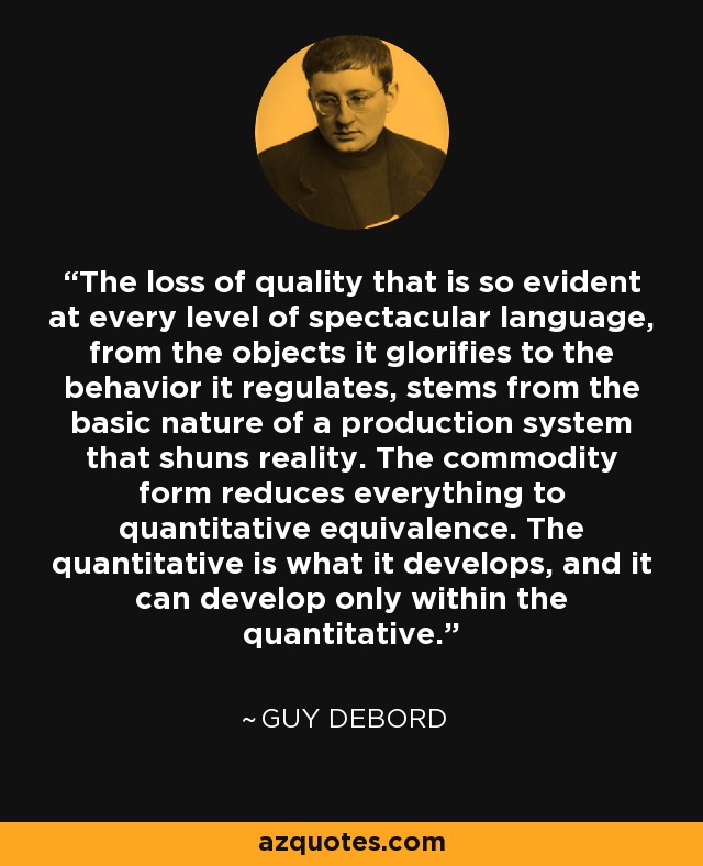 The loss of quality that is so evident at every level of spectacular language, from the objects it glorifies to the behavior it regulates, stems from the basic nature of a production system that shuns reality. The commodity form reduces everything to quantitative equivalence. The quantitative is what it develops, and it can develop only within the quantitative. - Guy Debord