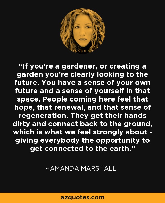 If you're a gardener, or creating a garden you're clearly looking to the future. You have a sense of your own future and a sense of yourself in that space. People coming here feel that hope, that renewal, and that sense of regeneration. They get their hands dirty and connect back to the ground, which is what we feel strongly about - giving everybody the opportunity to get connected to the earth. - Amanda Marshall