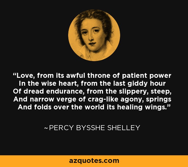 Love, from its awful throne of patient power In the wise heart, from the last giddy hour Of dread endurance, from the slippery, steep, And narrow verge of crag-like agony, springs And folds over the world its healing wings. - Percy Bysshe Shelley