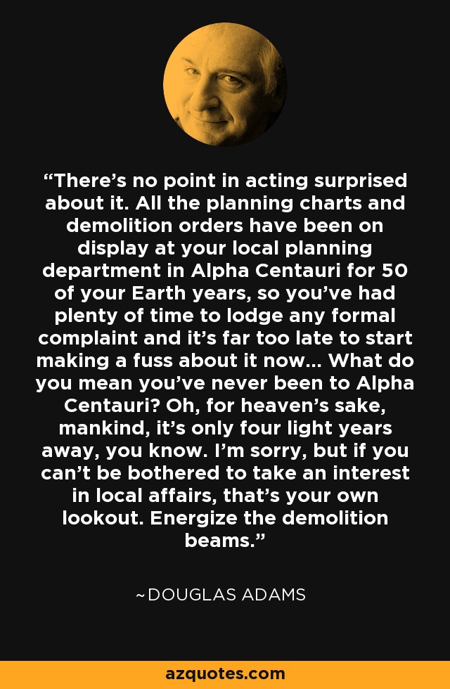 There’s no point in acting surprised about it. All the planning charts and demolition orders have been on display at your local planning department in Alpha Centauri for 50 of your Earth years, so you’ve had plenty of time to lodge any formal complaint and it’s far too late to start making a fuss about it now... What do you mean you’ve never been to Alpha Centauri? Oh, for heaven’s sake, mankind, it’s only four light years away, you know. I’m sorry, but if you can’t be bothered to take an interest in local affairs, that’s your own lookout. Energize the demolition beams. - Douglas Adams