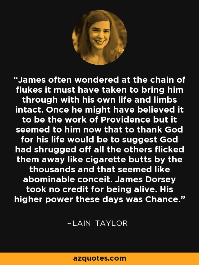 James often wondered at the chain of flukes it must have taken to bring him through with his own life and limbs intact. Once he might have believed it to be the work of Providence but it seemed to him now that to thank God for his life would be to suggest God had shrugged off all the others flicked them away like cigarette butts by the thousands and that seemed like abominable conceit. James Dorsey took no credit for being alive. His higher power these days was Chance. - Laini Taylor