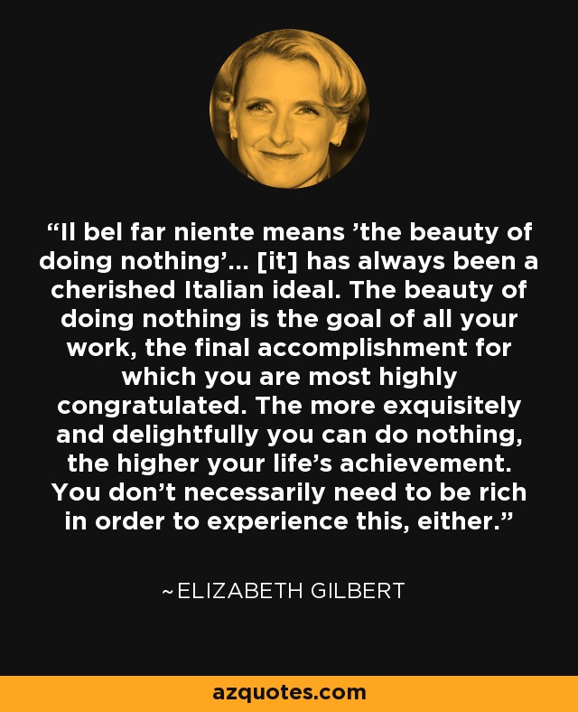 Il bel far niente means 'the beauty of doing nothing'... [it] has always been a cherished Italian ideal. The beauty of doing nothing is the goal of all your work, the final accomplishment for which you are most highly congratulated. The more exquisitely and delightfully you can do nothing, the higher your life's achievement. You don't necessarily need to be rich in order to experience this, either. - Elizabeth Gilbert