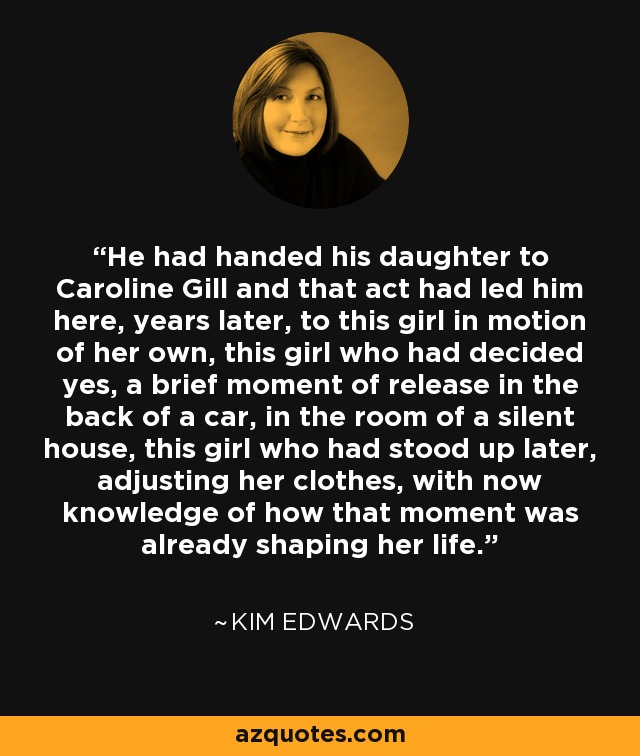 He had handed his daughter to Caroline Gill and that act had led him here, years later, to this girl in motion of her own, this girl who had decided yes, a brief moment of release in the back of a car, in the room of a silent house, this girl who had stood up later, adjusting her clothes, with now knowledge of how that moment was already shaping her life. - Kim Edwards