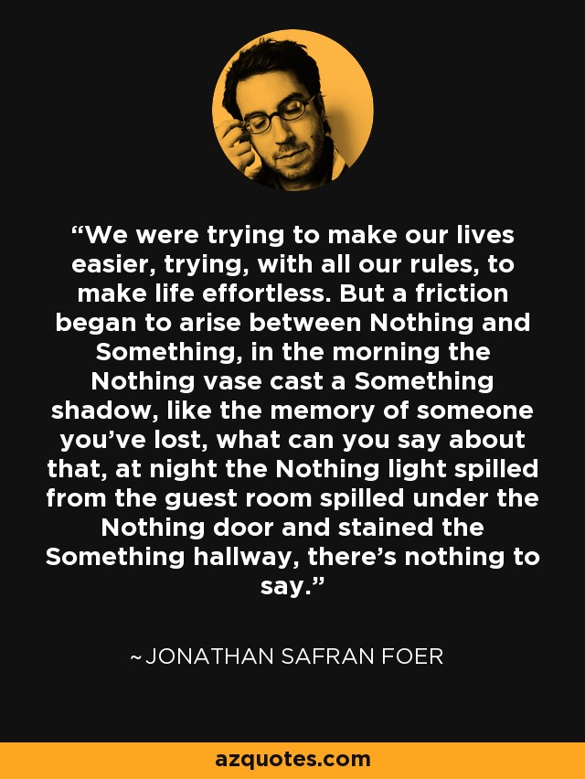 We were trying to make our lives easier, trying, with all our rules, to make life effortless. But a friction began to arise between Nothing and Something, in the morning the Nothing vase cast a Something shadow, like the memory of someone you've lost, what can you say about that, at night the Nothing light spilled from the guest room spilled under the Nothing door and stained the Something hallway, there's nothing to say. - Jonathan Safran Foer