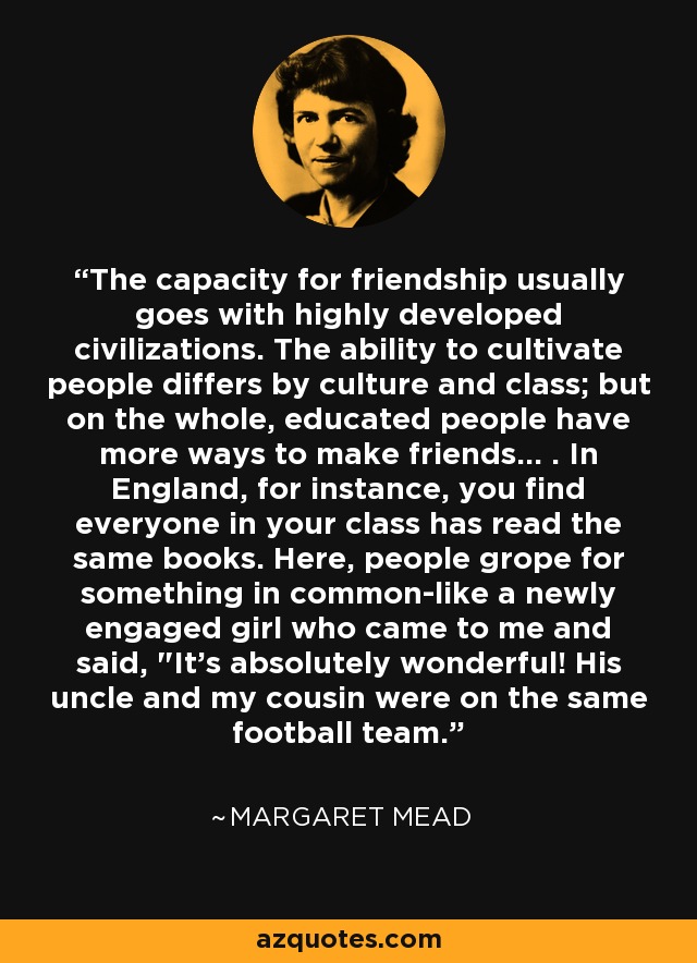 The capacity for friendship usually goes with highly developed civilizations. The ability to cultivate people differs by culture and class; but on the whole, educated people have more ways to make friends... . In England, for instance, you find everyone in your class has read the same books. Here, people grope for something in common-like a newly engaged girl who came to me and said, 