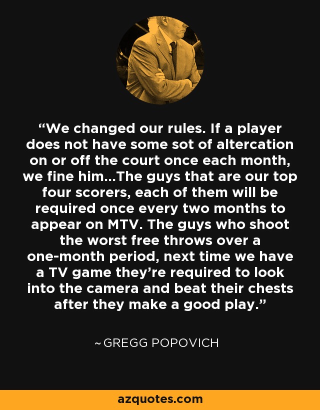 We changed our rules. If a player does not have some sot of altercation on or off the court once each month, we fine him...The guys that are our top four scorers, each of them will be required once every two months to appear on MTV. The guys who shoot the worst free throws over a one-month period, next time we have a TV game they're required to look into the camera and beat their chests after they make a good play. - Gregg Popovich