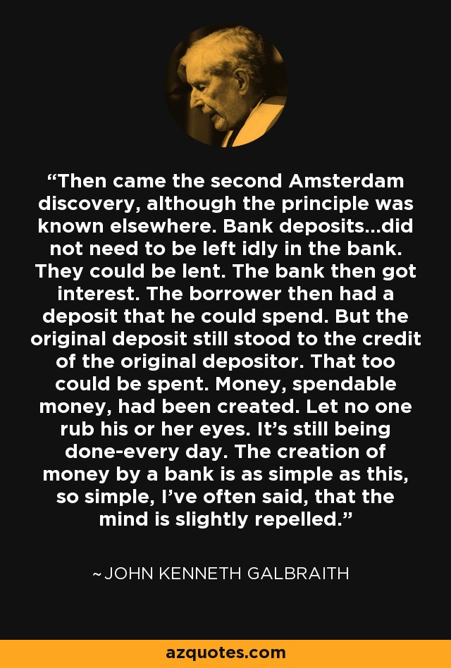 Then came the second Amsterdam discovery, although the principle was known elsewhere. Bank deposits...did not need to be left idly in the bank. They could be lent. The bank then got interest. The borrower then had a deposit that he could spend. But the original deposit still stood to the credit of the original depositor. That too could be spent. Money, spendable money, had been created. Let no one rub his or her eyes. It's still being done-every day. The creation of money by a bank is as simple as this, so simple, I've often said, that the mind is slightly repelled. - John Kenneth Galbraith