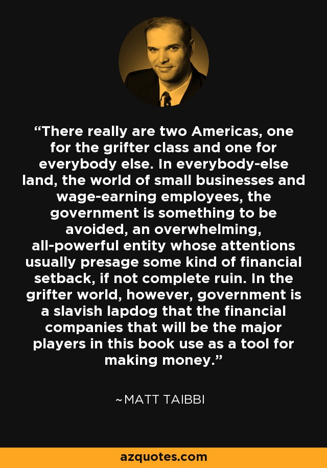 There really are two Americas, one for the grifter class and one for everybody else. In everybody-else land, the world of small businesses and wage-earning employees, the government is something to be avoided, an overwhelming, all-powerful entity whose attentions usually presage some kind of financial setback, if not complete ruin. In the grifter world, however, government is a slavish lapdog that the financial companies that will be the major players in this book use as a tool for making money. - Matt Taibbi