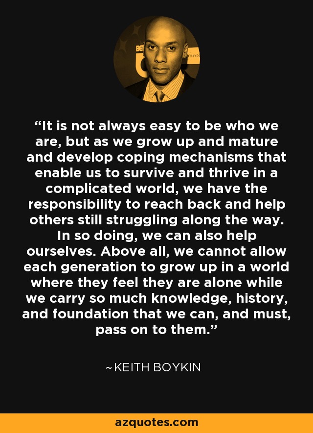 It is not always easy to be who we are, but as we grow up and mature and develop coping mechanisms that enable us to survive and thrive in a complicated world, we have the responsibility to reach back and help others still struggling along the way. In so doing, we can also help ourselves. Above all, we cannot allow each generation to grow up in a world where they feel they are alone while we carry so much knowledge, history, and foundation that we can, and must, pass on to them. - Keith Boykin