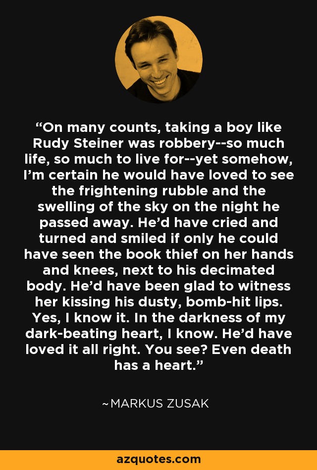 On many counts, taking a boy like Rudy Steiner was robbery--so much life, so much to live for--yet somehow, I'm certain he would have loved to see the frightening rubble and the swelling of the sky on the night he passed away. He'd have cried and turned and smiled if only he could have seen the book thief on her hands and knees, next to his decimated body. He'd have been glad to witness her kissing his dusty, bomb-hit lips. Yes, I know it. In the darkness of my dark-beating heart, I know. He'd have loved it all right. You see? Even death has a heart. - Markus Zusak