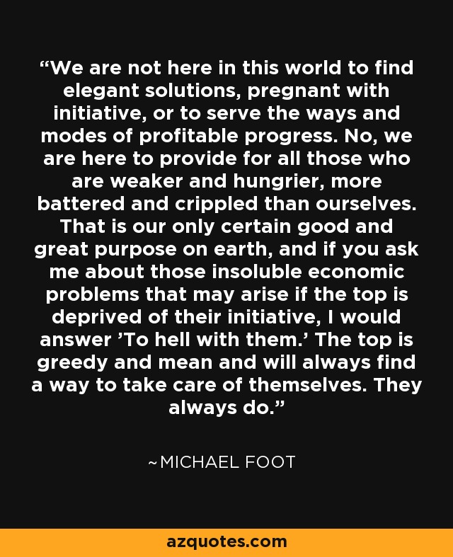 We are not here in this world to find elegant solutions, pregnant with initiative, or to serve the ways and modes of profitable progress. No, we are here to provide for all those who are weaker and hungrier, more battered and crippled than ourselves. That is our only certain good and great purpose on earth, and if you ask me about those insoluble economic problems that may arise if the top is deprived of their initiative, I would answer 'To hell with them.' The top is greedy and mean and will always find a way to take care of themselves. They always do. - Michael Foot