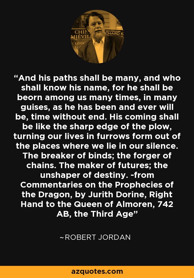 And his paths shall be many, and who shall know his name, for he shall be beorn among us many times, in many guises, as he has been and ever will be, time without end. His coming shall be like the sharp edge of the plow, turning our lives in furrows form out of the places where we lie in our silence. The breaker of binds; the forger of chains. The maker of futures; the unshaper of destiny. -from Commentaries on the Prophecies of the Dragon, by Jurith Dorine, Right Hand to the Queen of Almoren, 742 AB, the Third Age - Robert Jordan