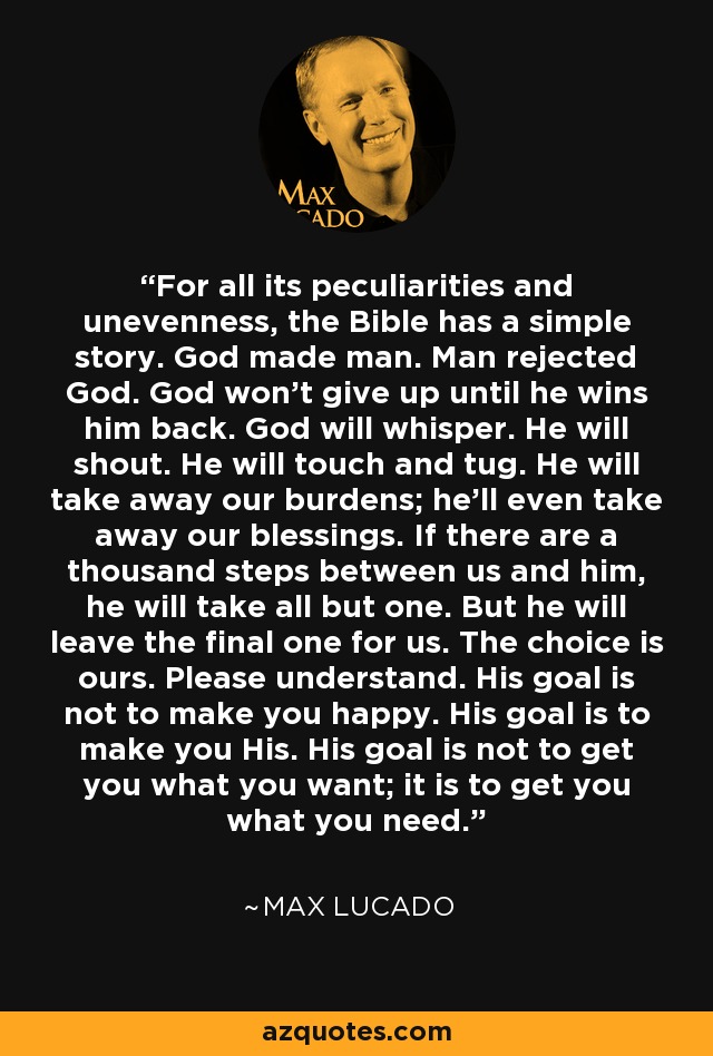 For all its peculiarities and unevenness, the Bible has a simple story. God made man. Man rejected God. God won't give up until he wins him back. God will whisper. He will shout. He will touch and tug. He will take away our burdens; he'll even take away our blessings. If there are a thousand steps between us and him, he will take all but one. But he will leave the final one for us. The choice is ours. Please understand. His goal is not to make you happy. His goal is to make you His. His goal is not to get you what you want; it is to get you what you need. - Max Lucado