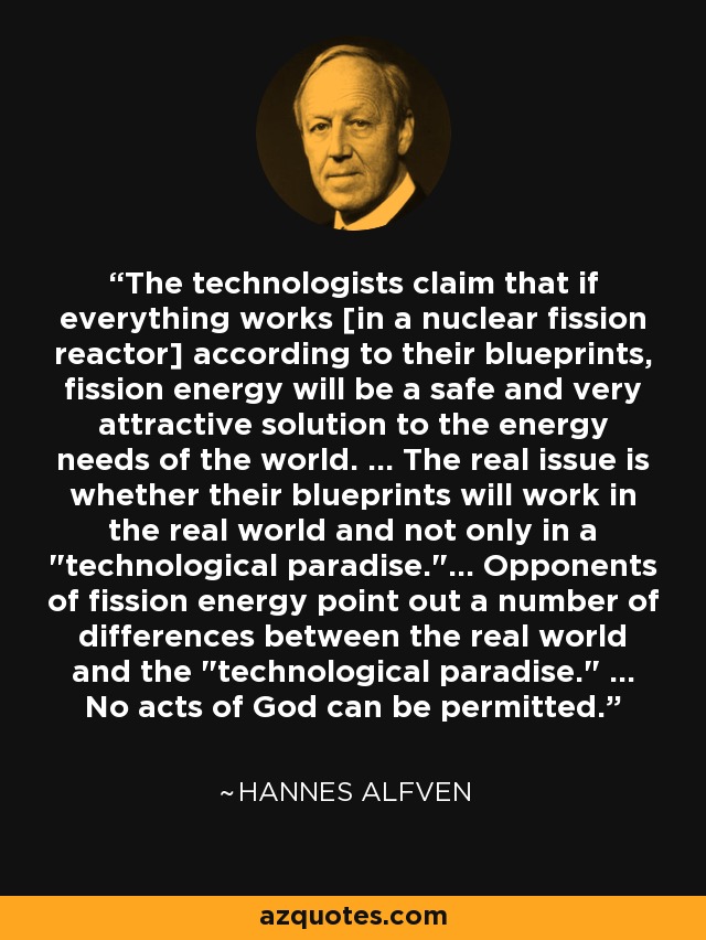 The technologists claim that if everything works [in a nuclear fission reactor] according to their blueprints, fission energy will be a safe and very attractive solution to the energy needs of the world. ... The real issue is whether their blueprints will work in the real world and not only in a 