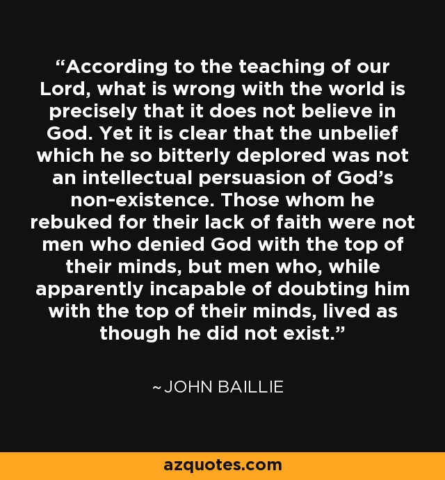 According to the teaching of our Lord, what is wrong with the world is precisely that it does not believe in God. Yet it is clear that the unbelief which he so bitterly deplored was not an intellectual persuasion of God's non-existence. Those whom he rebuked for their lack of faith were not men who denied God with the top of their minds, but men who, while apparently incapable of doubting him with the top of their minds, lived as though he did not exist. - John Baillie