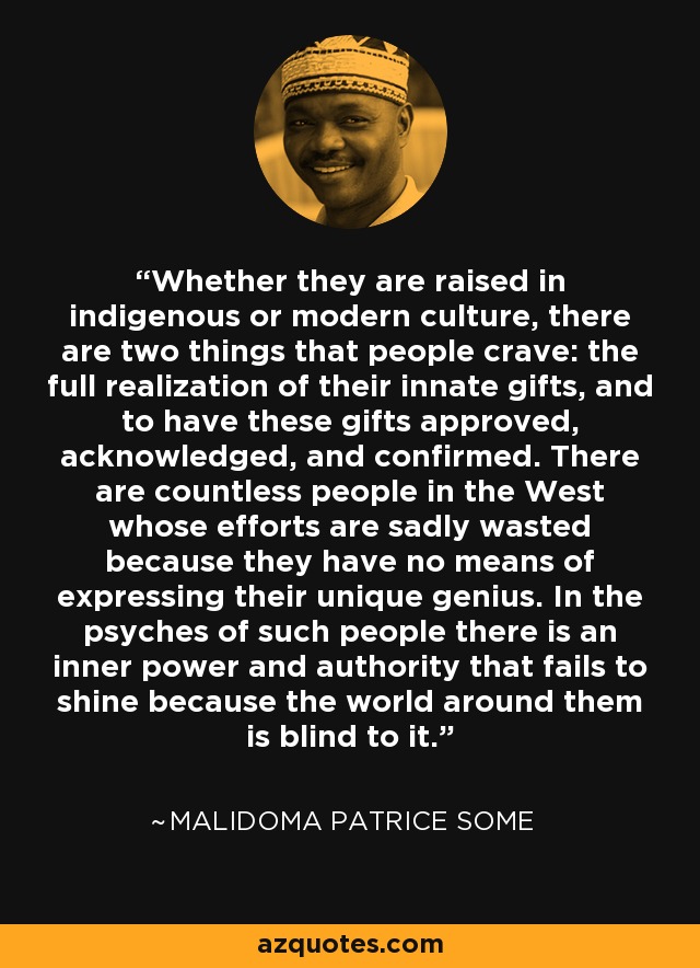 Whether they are raised in indigenous or modern culture, there are two things that people crave: the full realization of their innate gifts, and to have these gifts approved, acknowledged, and confirmed. There are countless people in the West whose efforts are sadly wasted because they have no means of expressing their unique genius. In the psyches of such people there is an inner power and authority that fails to shine because the world around them is blind to it. - Malidoma Patrice Some