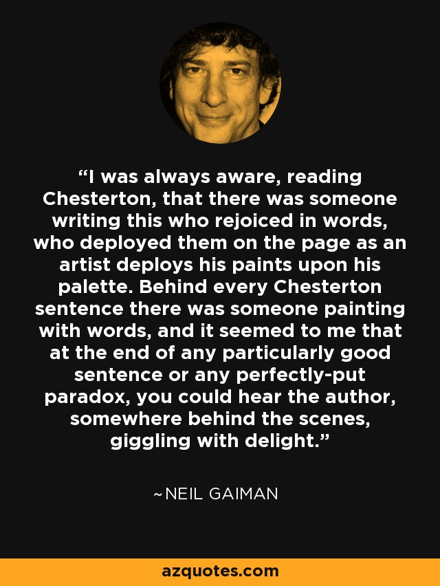 I was always aware, reading Chesterton, that there was someone writing this who rejoiced in words, who deployed them on the page as an artist deploys his paints upon his palette. Behind every Chesterton sentence there was someone painting with words, and it seemed to me that at the end of any particularly good sentence or any perfectly-put paradox, you could hear the author, somewhere behind the scenes, giggling with delight. - Neil Gaiman