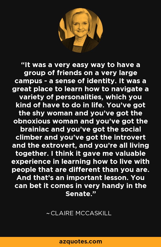 It was a very easy way to have a group of friends on a very large campus - a sense of identity. It was a great place to learn how to navigate a variety of personalities, which you kind of have to do in life. You've got the shy woman and you've got the obnoxious woman and you've got the brainiac and you've got the social climber and you've got the introvert and the extrovert, and you're all living together. I think it gave me valuable experience in learning how to live with people that are different than you are. And that's an important lesson. You can bet it comes in very handy in the Senate. - Claire McCaskill