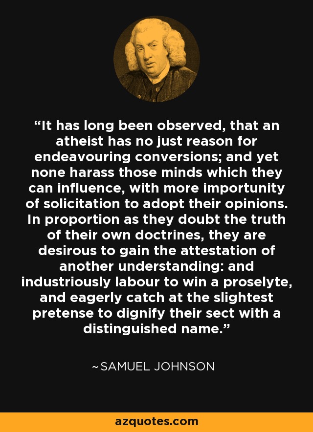 Desde hace mucho tiempo se ha observado que un ateo no tiene razón alguna para procurar conversiones; y, sin embargo, ninguno acosa a las mentes sobre las que puede influir, con mayor importunidad de solicitud para que adopten sus opiniones. En la medida en que dudan de la verdad de sus propias doctrinas, están deseosos de obtener la atestación de otro entendimiento: y se esfuerzan industriosamente por ganar un prosélito, y ávidamente atrapan la menor pretensión de dignificar su secta con un nombre distinguido. - Samuel Johnson
